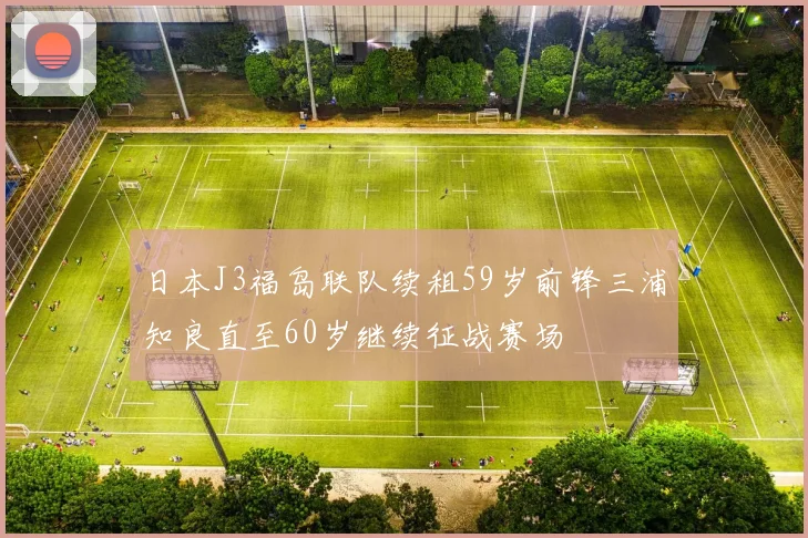 日本J3福岛联队续租59岁前锋三浦知良直至60岁继续征战赛场