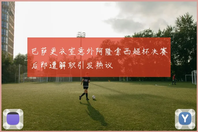 巴萨更衣室意外阿隆索西超杯决赛后即遭解职引发热议