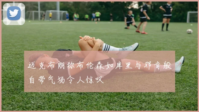迈克布朗称布伦森如库里与邓肯般自带气场令人惊叹