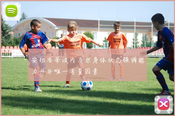 安切洛蒂谈内马尔身体状态强调能力并非唯一考量因素
