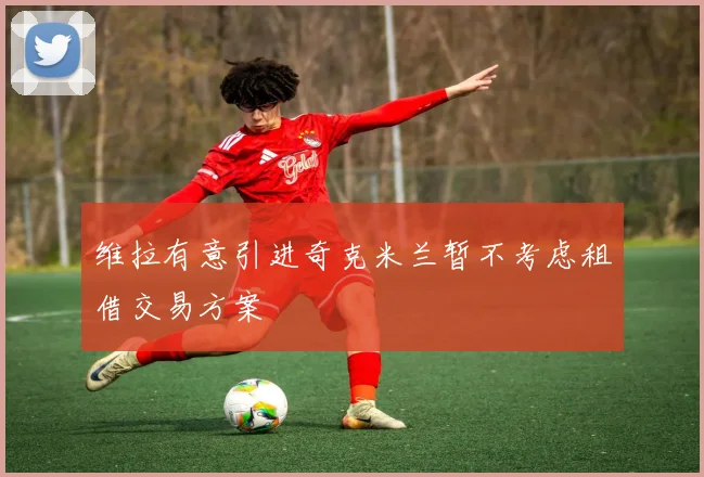 维拉有意引进奇克米兰暂不考虑租借交易方案