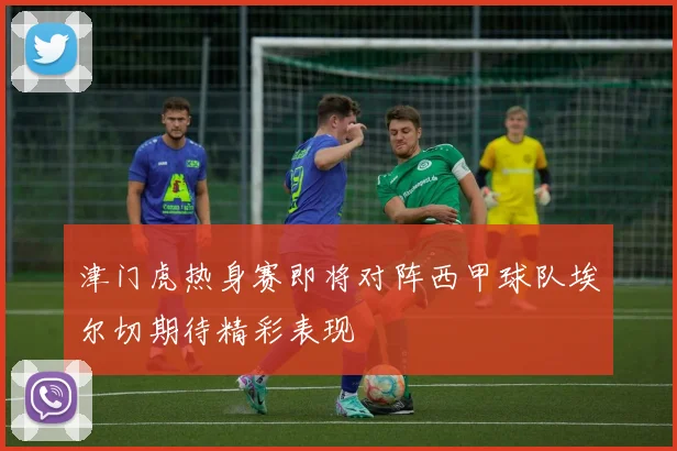 津门虎热身赛即将对阵西甲球队埃尔切期待精彩表现