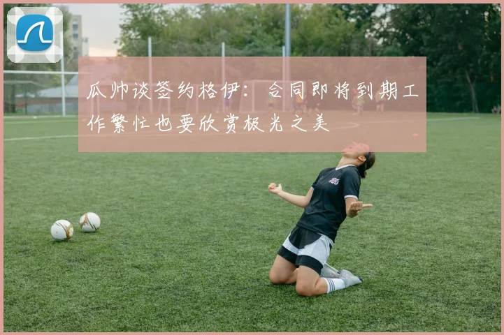 瓜帅谈签约格伊：合同即将到期工作繁忙也要欣赏极光之美