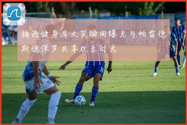 梅西健身房大笑瞬间曝光与帕雷德斯德保罗共享欢乐时光