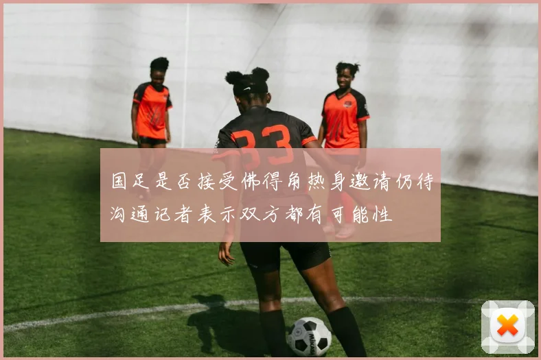 国足是否接受佛得角热身邀请仍待沟通记者表示双方都有可能性