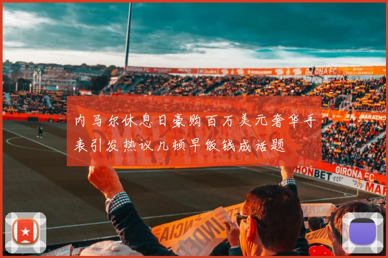 内马尔休息日豪购百万美元奢华手表引发热议几顿早饭钱成话题