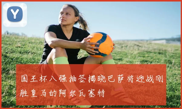 国王杯八强抽签揭晓巴萨将迎战刚胜皇马的阿尔瓦塞特
