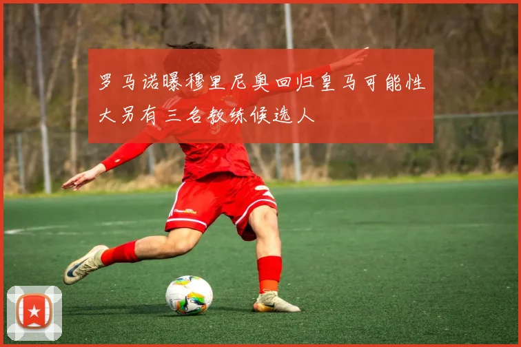 罗马诺曝穆里尼奥回归皇马可能性大另有三名教练候选人