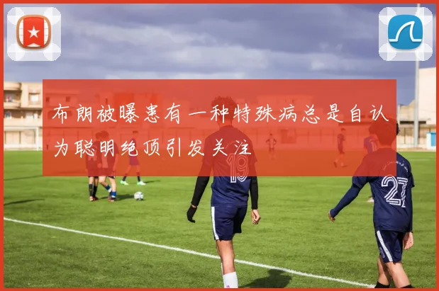 布朗被曝患有一种特殊病总是自认为聪明绝顶引发关注