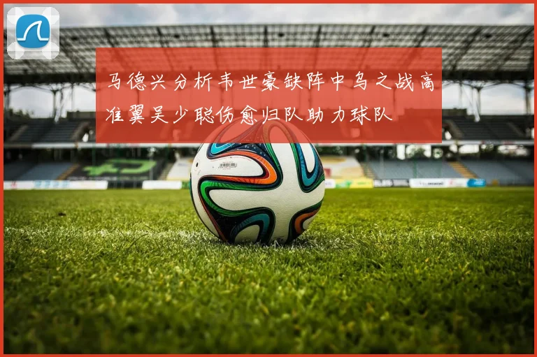 马德兴分析韦世豪缺阵中乌之战高准翼吴少聪伤愈归队助力球队