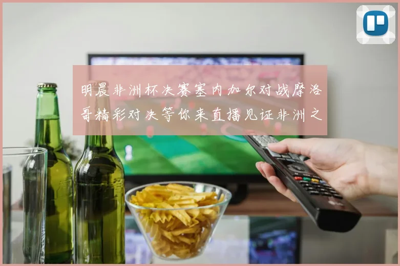 明晨非洲杯决赛塞内加尔对战摩洛哥精彩对决等你来直播见证非洲之王的诞生