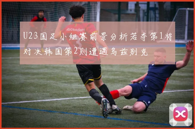 U23国足小组赛前景分析若夺第1将对决韩国第2则遭遇乌兹别克