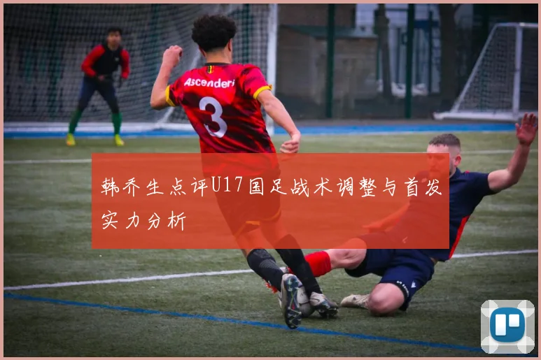 韩乔生点评U17国足战术调整与首发实力分析