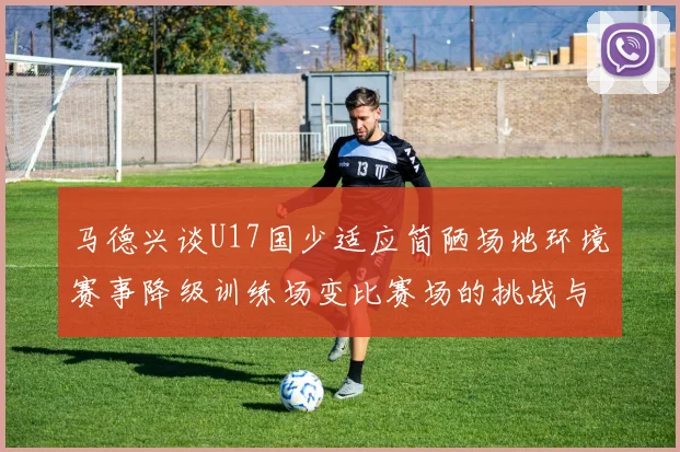 马德兴谈U17国少适应简陋场地环境赛事降级训练场变比赛场的挑战与应对