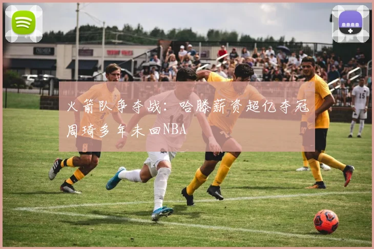 火箭队争夺战：哈滕薪资超亿夺冠周琦多年未回NBA