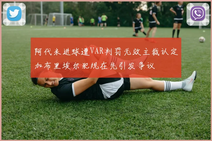 阿代米进球遭VAR判罚无效主裁认定加布里埃尔犯规在先引发争议