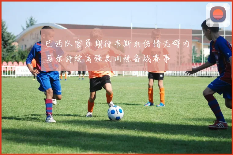 巴西队官员期待韦斯利伤情无碍内马尔持续高强度训练备战赛事