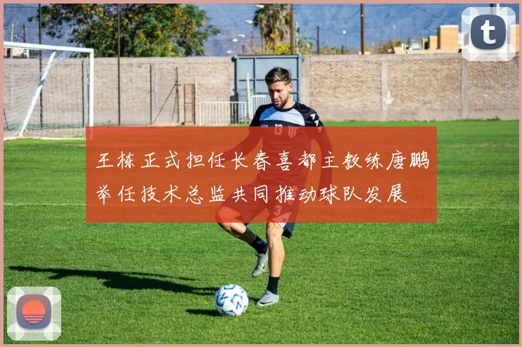 王栋正式担任长春喜都主教练唐鹏举任技术总监共同推动球队发展