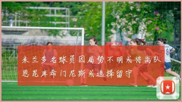 米兰多名球员因局势不明或将离队恩昆库希门尼斯或选择留守