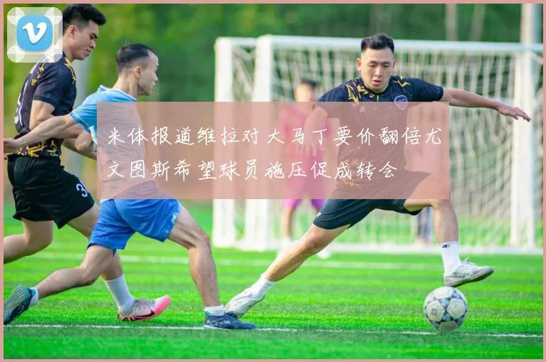 米体报道维拉对大马丁要价翻倍尤文图斯希望球员施压促成转会
