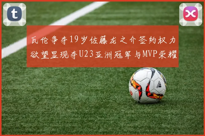 瓦伦争夺19岁佐藤龙之介签约权力欲望显现夺U23亚洲冠军与MVP荣耀