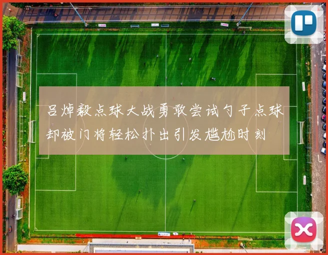 吕焯毅点球大战勇敢尝试勺子点球却被门将轻松扑出引发尴尬时刻