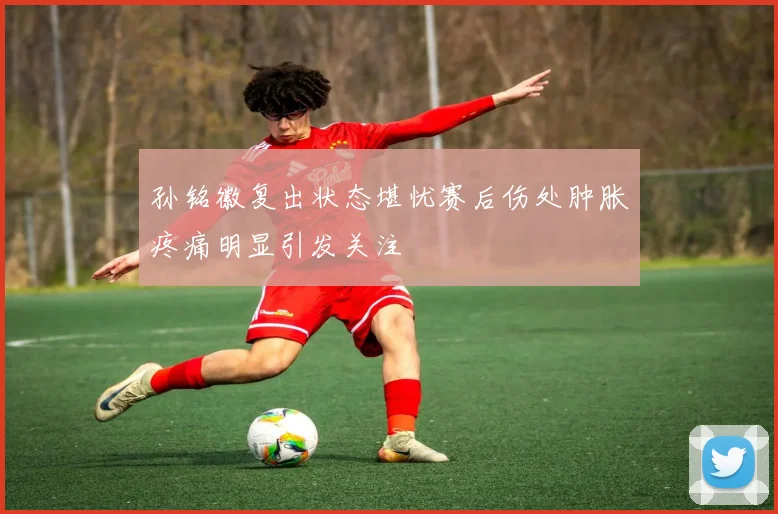 孙铭徽复出状态堪忧赛后伤处肿胀疼痛明显引发关注
