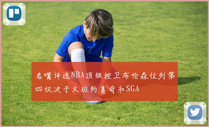 名嘴评选NBA顶级控卫布伦森位列第四仅次于文班约基奇和SGA
