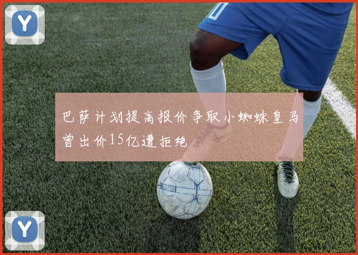 巴萨计划提高报价争取小蜘蛛皇马曾出价15亿遭拒绝