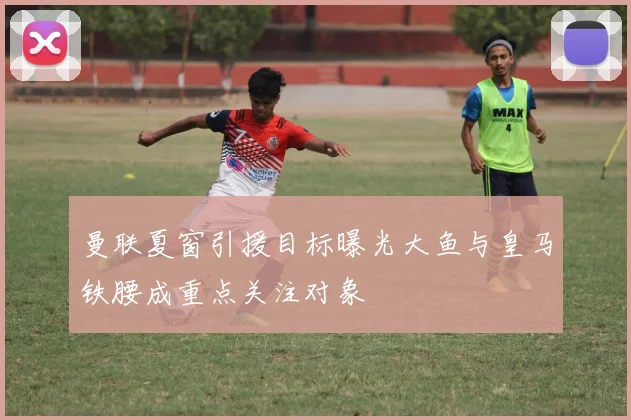 曼联夏窗引援目标曝光大鱼与皇马铁腰成重点关注对象
