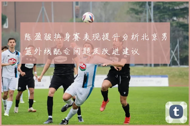 陈盈骏热身赛表现提升分析北京男篮外线配合问题及改进建议