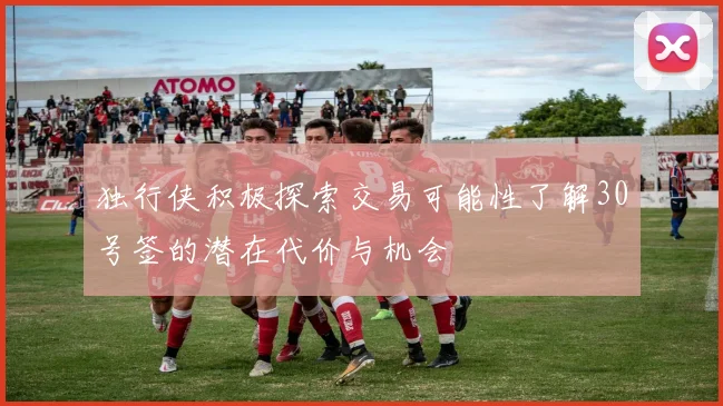 独行侠积极探索交易可能性了解30号签的潜在代价与机会