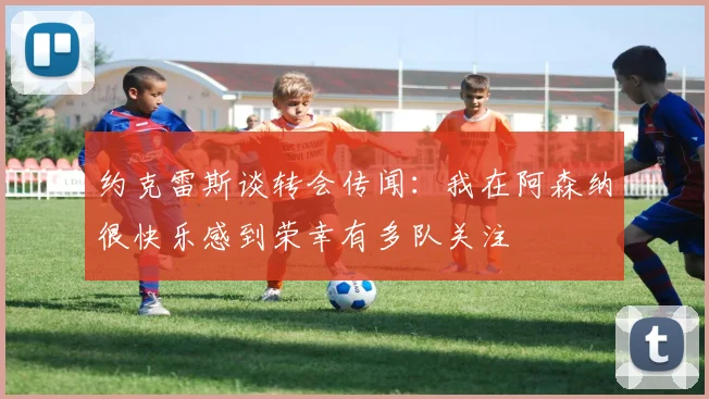 约克雷斯谈转会传闻：我在阿森纳很快乐感到荣幸有多队关注
